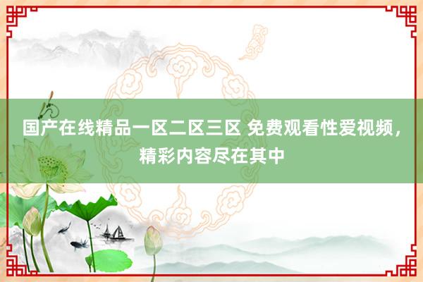 国产在线精品一区二区三区 免费观看性爱视频，精彩内容尽在其中