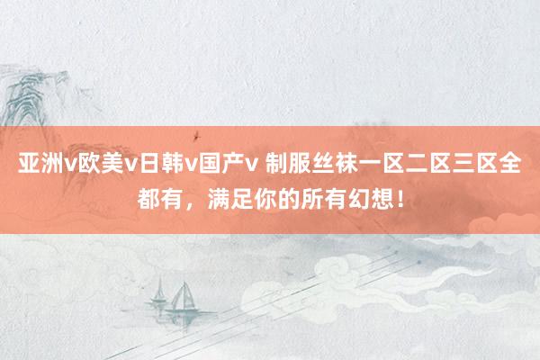 亚洲v欧美v日韩v国产v 制服丝袜一区二区三区全都有，满足你的所有幻想！