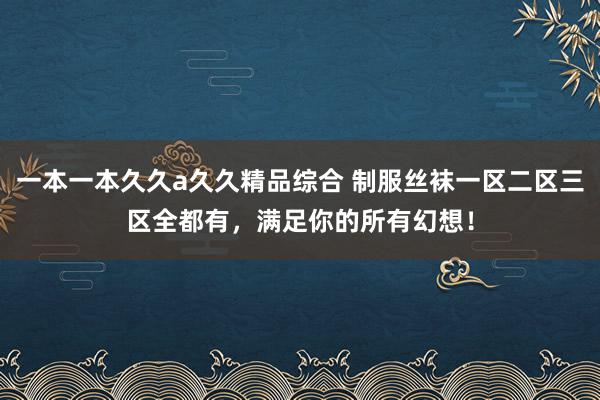 一本一本久久a久久精品综合 制服丝袜一区二区三区全都有，满足你的所有幻想！