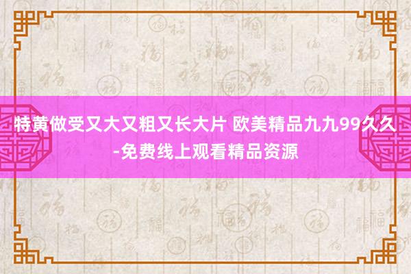 特黄做受又大又粗又长大片 欧美精品九九99久久-免费线上观看精品资源