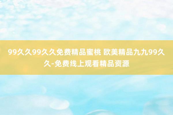 99久久99久久免费精品蜜桃 欧美精品九九99久久-免费线上观看精品资源