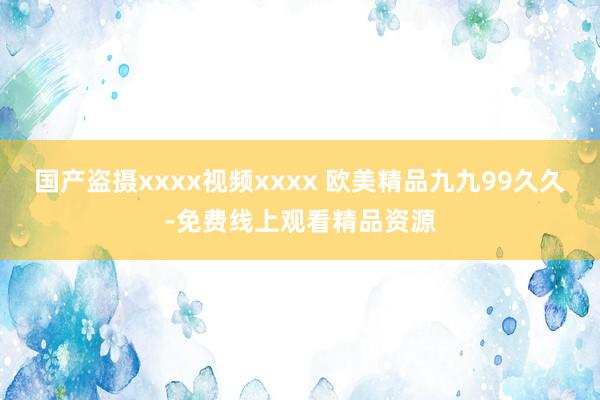 国产盗摄xxxx视频xxxx 欧美精品九九99久久-免费线上观看精品资源