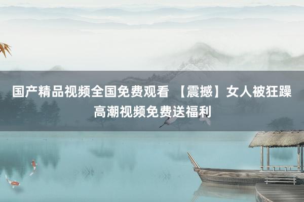 国产精品视频全国免费观看 【震撼】女人被狂躁高潮视频免费送福利