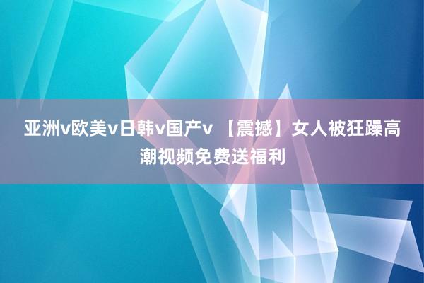 亚洲v欧美v日韩v国产v 【震撼】女人被狂躁高潮视频免费送福利