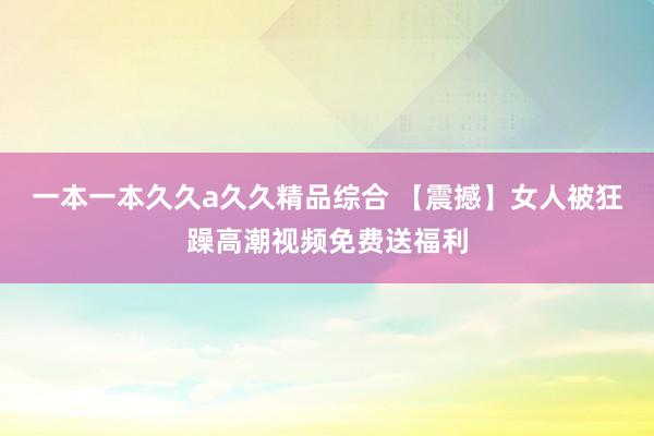 一本一本久久a久久精品综合 【震撼】女人被狂躁高潮视频免费送福利