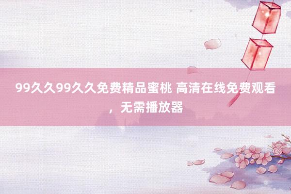 99久久99久久免费精品蜜桃 高清在线免费观看，无需播放器