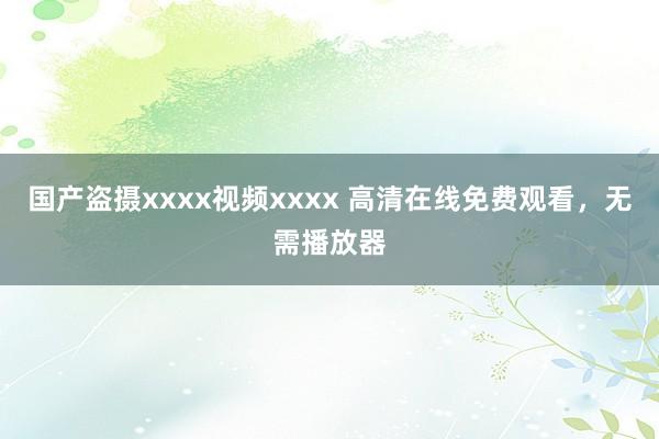 国产盗摄xxxx视频xxxx 高清在线免费观看，无需播放器