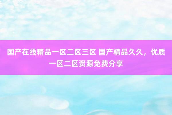 国产在线精品一区二区三区 国产精品久久，优质一区二区资源免费分享