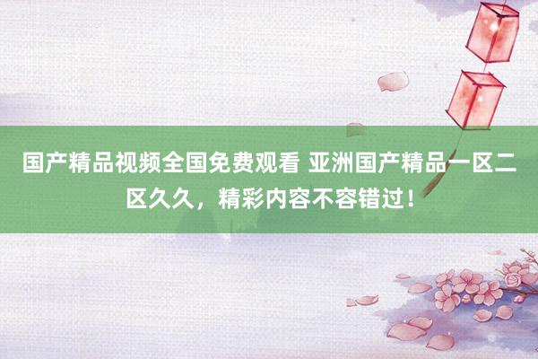 国产精品视频全国免费观看 亚洲国产精品一区二区久久，精彩内容不容错过！