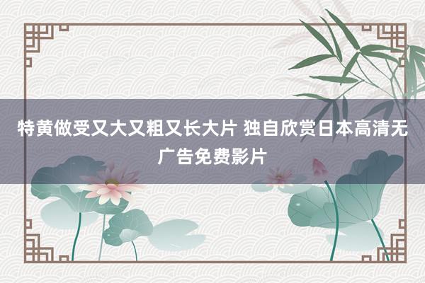 特黄做受又大又粗又长大片 独自欣赏日本高清无广告免费影片