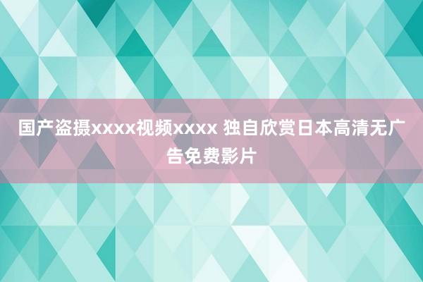 国产盗摄xxxx视频xxxx 独自欣赏日本高清无广告免费影片