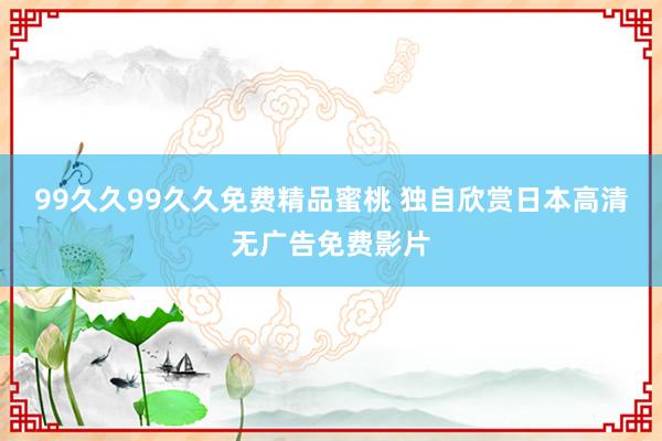 99久久99久久免费精品蜜桃 独自欣赏日本高清无广告免费影片