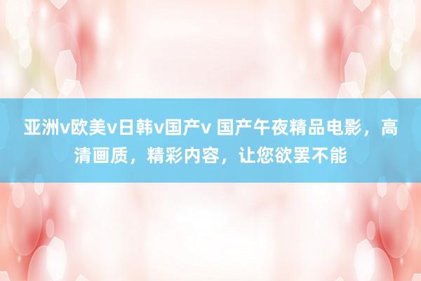 亚洲v欧美v日韩v国产v 国产午夜精品电影，高清画质，精彩内容，让您欲罢不能