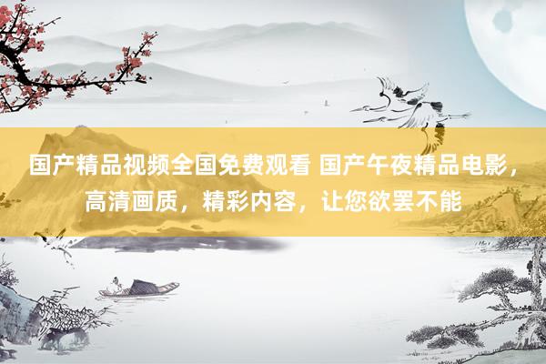 国产精品视频全国免费观看 国产午夜精品电影，高清画质，精彩内容，让您欲罢不能