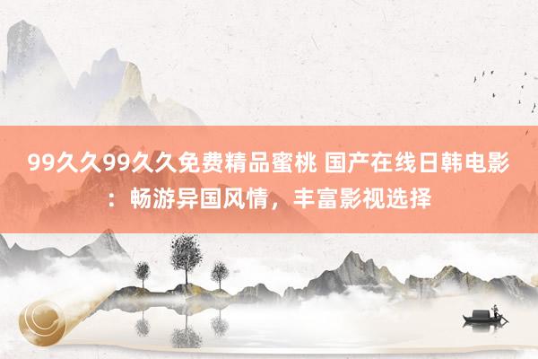 99久久99久久免费精品蜜桃 国产在线日韩电影：畅游异国风情，丰富影视选择