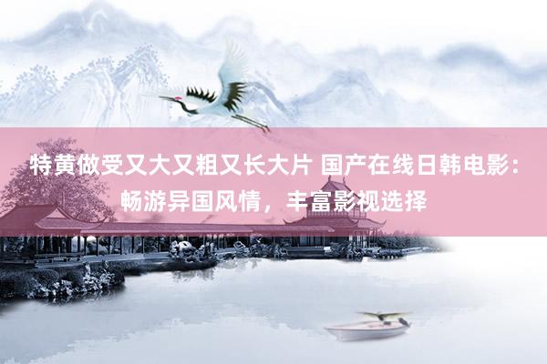 特黄做受又大又粗又长大片 国产在线日韩电影：畅游异国风情，丰富影视选择