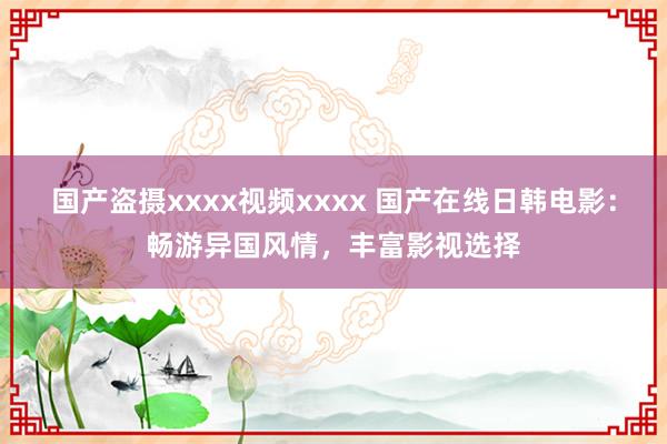国产盗摄xxxx视频xxxx 国产在线日韩电影：畅游异国风情，丰富影视选择