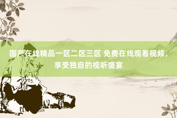 国产在线精品一区二区三区 免费在线观看视频，享受独自的视听盛宴