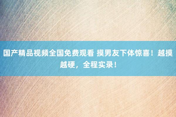 国产精品视频全国免费观看 摸男友下体惊喜！越摸越硬，全程实录！