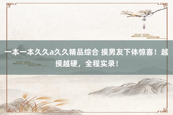 一本一本久久a久久精品综合 摸男友下体惊喜！越摸越硬，全程实录！
