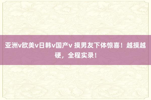亚洲v欧美v日韩v国产v 摸男友下体惊喜！越摸越硬，全程实录！