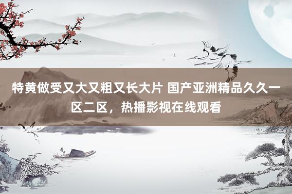 特黄做受又大又粗又长大片 国产亚洲精品久久一区二区，热播影视在线观看