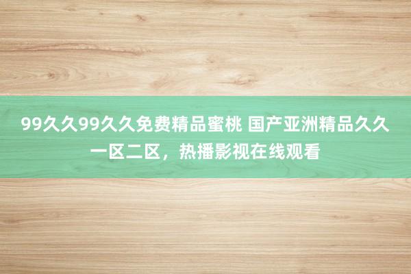 99久久99久久免费精品蜜桃 国产亚洲精品久久一区二区，热播影视在线观看