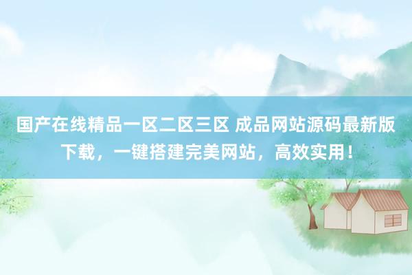 国产在线精品一区二区三区 成品网站源码最新版下载，一键搭建完美网站，高效实用！