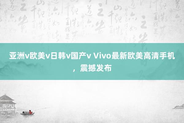 亚洲v欧美v日韩v国产v Vivo最新欧美高清手机，震撼发布