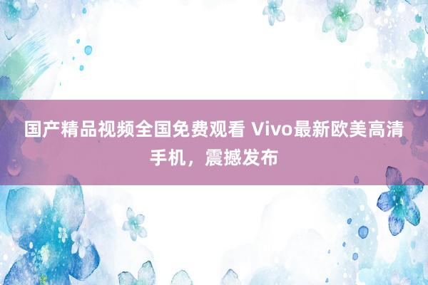 国产精品视频全国免费观看 Vivo最新欧美高清手机，震撼发布