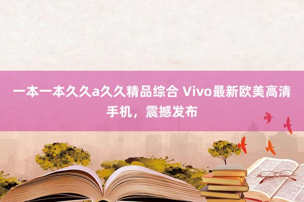 一本一本久久a久久精品综合 Vivo最新欧美高清手机，震撼发布