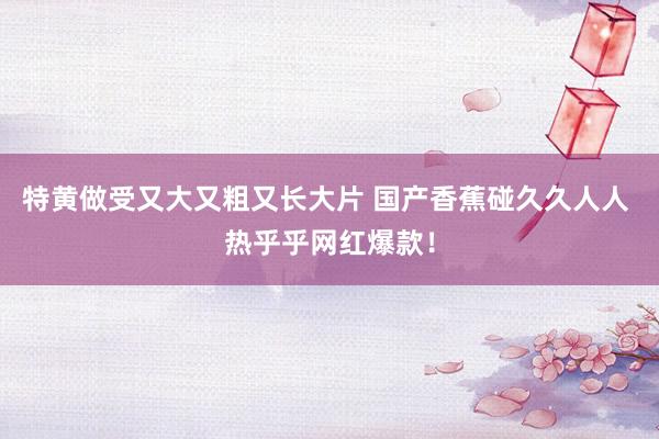特黄做受又大又粗又长大片 国产香蕉碰久久人人 热乎乎网红爆款！