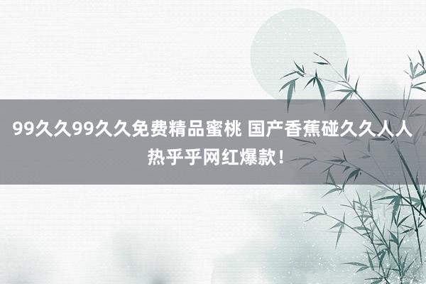 99久久99久久免费精品蜜桃 国产香蕉碰久久人人 热乎乎网红爆款！