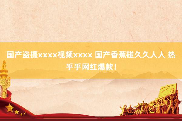 国产盗摄xxxx视频xxxx 国产香蕉碰久久人人 热乎乎网红爆款！
