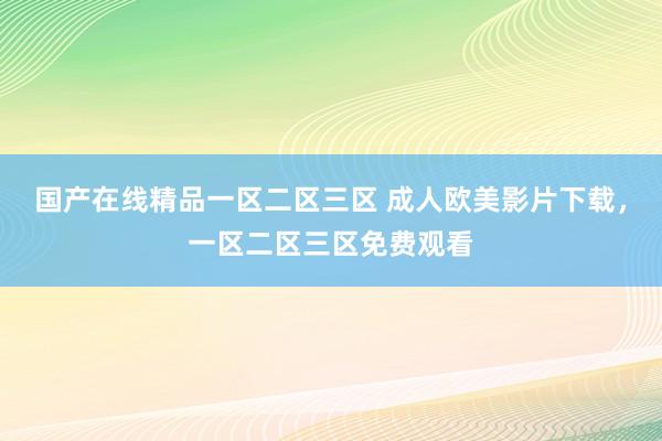 国产在线精品一区二区三区 成人欧美影片下载，一区二区三区免费观看