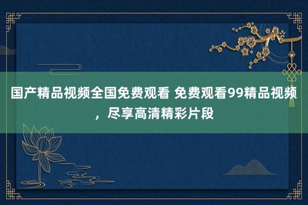 国产精品视频全国免费观看 免费观看99精品视频，尽享高清精彩片段