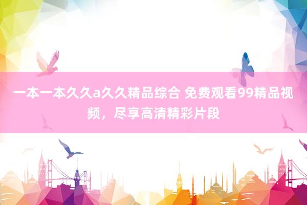 一本一本久久a久久精品综合 免费观看99精品视频，尽享高清精彩片段