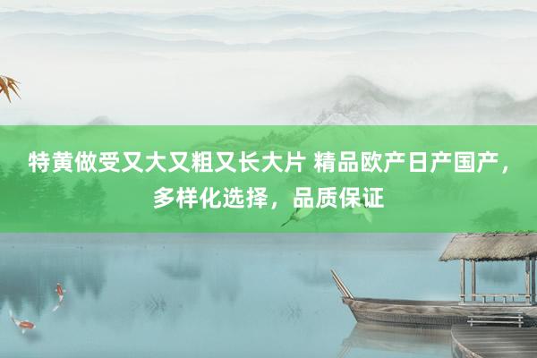 特黄做受又大又粗又长大片 精品欧产日产国产，多样化选择，品质保证