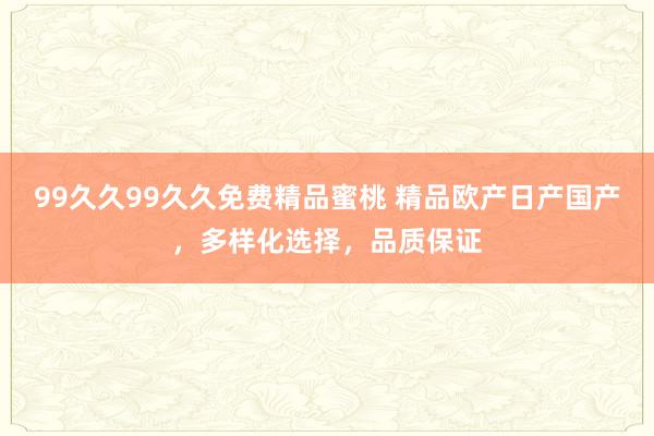 99久久99久久免费精品蜜桃 精品欧产日产国产，多样化选择，品质保证