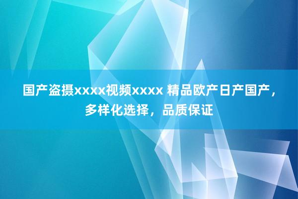 国产盗摄xxxx视频xxxx 精品欧产日产国产，多样化选择，品质保证