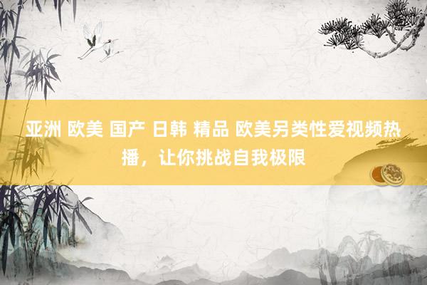 亚洲 欧美 国产 日韩 精品 欧美另类性爱视频热播，让你挑战自我极限