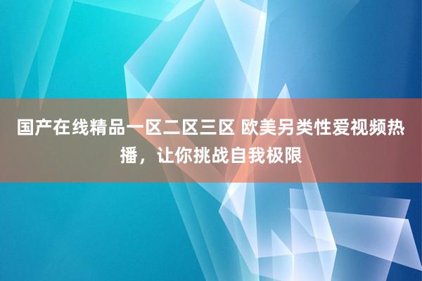 国产在线精品一区二区三区 欧美另类性爱视频热播，让你挑战自我极限