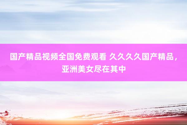 国产精品视频全国免费观看 久久久久国产精品，亚洲美女尽在其中
