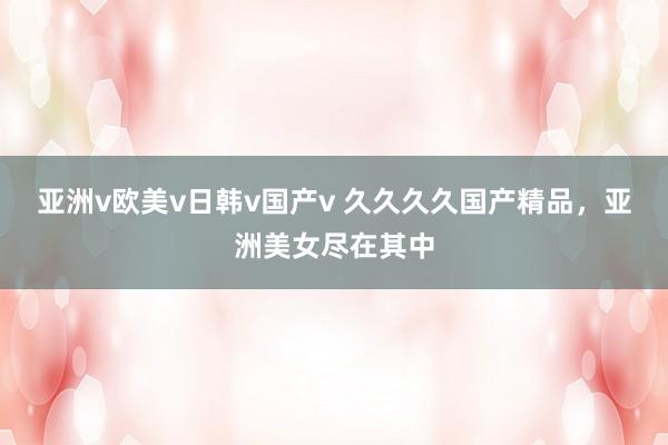 亚洲v欧美v日韩v国产v 久久久久国产精品，亚洲美女尽在其中