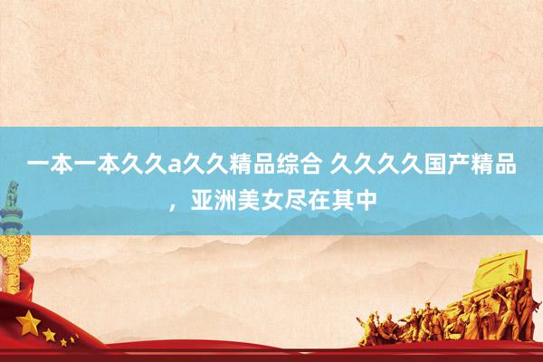 一本一本久久a久久精品综合 久久久久国产精品，亚洲美女尽在其中
