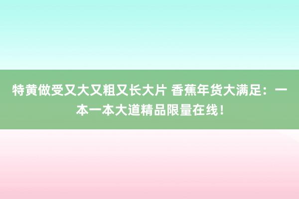 特黄做受又大又粗又长大片 香蕉年货大满足：一本一本大道精品限量在线！