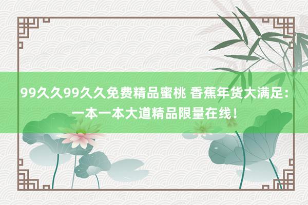99久久99久久免费精品蜜桃 香蕉年货大满足：一本一本大道精品限量在线！