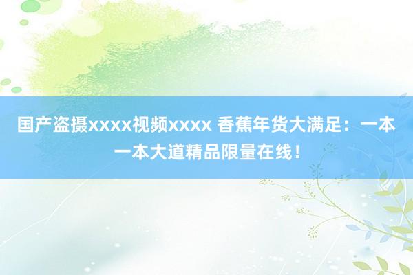国产盗摄xxxx视频xxxx 香蕉年货大满足：一本一本大道精品限量在线！
