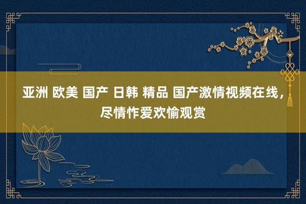 亚洲 欧美 国产 日韩 精品 国产激情视频在线，尽情怍爱欢愉观赏