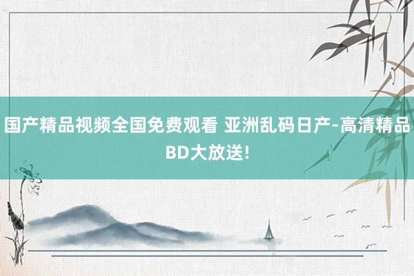 国产精品视频全国免费观看 亚洲乱码日产-高清精品BD大放送!